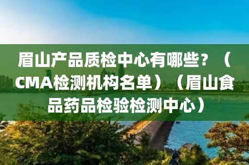 眉山产品质检中心有哪些？（CMA检测机构名单）（眉山食品药品检验检测中心）