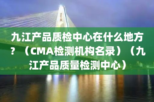 九江产品质检中心在什么地方？（CMA检测机构名录）（九江产品质量检测中心）