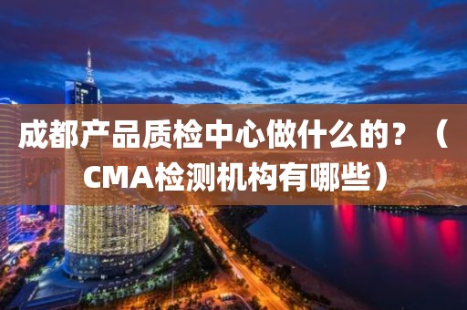 成都产品质检中心做什么的？（CMA检测机构有哪些）