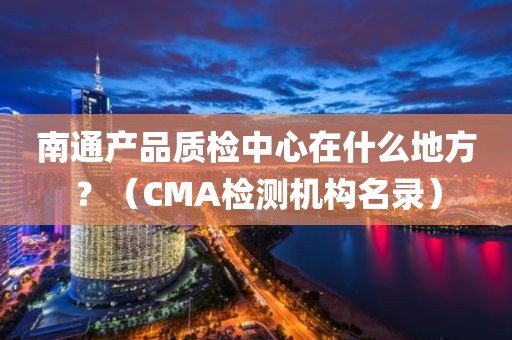 南通产品质检中心在什么地方？（CMA检测机构名录）